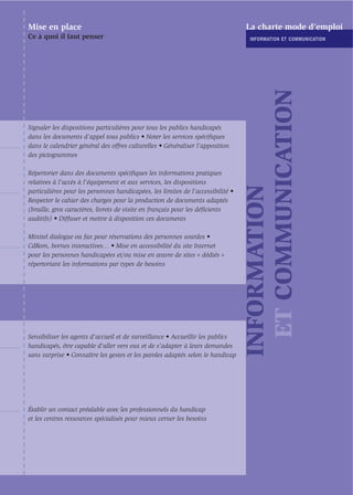 Mise en place                                                                    La charte mode d’emploi
Ce à quoi il faut penser                                                          INFORMATION ET COMMUNICATION




                                                                                   ET COMMUNICATION
Signaler les dispositions particulières pour tous les publics handicapés
dans les documents d’appel tous publics • Noter les services spéciﬁques
dans le calendrier général des offres culturelles • Généraliser l’apposition
des pictogrammes

Répertorier dans des documents spéciﬁques les informations pratiques
relatives à l’accès à l’équipement et aux services, les dispositions




                                                                                 INFORMATION
particulières pour les personnes handicapées, les limites de l’accessibilité •
Respecter le cahier des charges pour la production de documents adaptés
(braille, gros caractères, livrets de visite en français pour les déﬁcients
auditifs) • Diffuser et mettre à disposition ces documents

Minitel dialogue ou fax pour réservations des personnes sourdes •
CdRom, bornes interactives… • Mise en accessibilité du site Internet
pour les personnes handicapées et/ou mise en œuvre de sites « dédiés »
répertoriant les informations par types de besoins




Sensibiliser les agents d’accueil et de surveillance • Accueillir les publics
handicapés, être capable d'aller vers eux et de s’adapter à leurs demandes
sans surprise • Connaître les gestes et les paroles adaptés selon le handicap




Établir un contact préalable avec les professionnels du handicap
et les centres ressources spécialisés pour mieux cerner les besoins
 