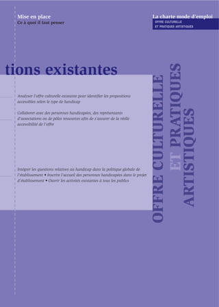 Mise en place                                                                   La charte mode d’emploi
 Ce à quoi il faut penser                                                         OFFRE CULTURELLE
                                                                                  ET PRATIQUES ARTISTIQUES




                                                                                       ET PRATIQUES
tions existantes




                                                                                 OFFRE CULTURELLE
 Analyser l’offre culturelle existante pour identiﬁer les propositions
 accessibles selon le type de handicap




                                                                                   ARTISTIQUES
 Collaborer avec des personnes handicapées, des représentants
 d'associations ou de pôles ressources aﬁn de s’assurer de la réelle
 accessibilité de l’offre




 Intégrer les questions relatives au handicap dans la politique globale de
 l’établissement • Inscrire l’accueil des personnes handicapées dans le projet
 d’établissement • Ouvrir les activités existantes à tous les publics
 