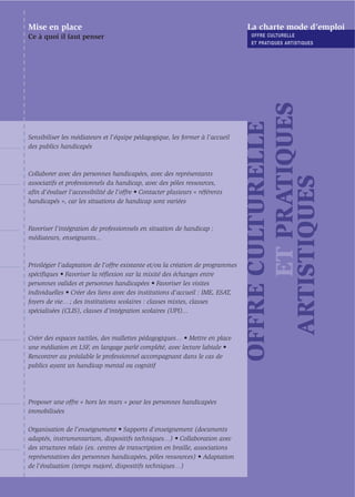 Mise en place                                                                   La charte mode d’emploi
Ce à quoi il faut penser                                                         OFFRE CULTURELLE
                                                                                 ET PRATIQUES ARTISTIQUES




                                                                                      ET PRATIQUES
                                                                                OFFRE CULTURELLE
Sensibiliser les médiateurs et l’équipe pédagogique, les former à l’accueil
des publics handicapés



Collaborer avec des personnes handicapées, avec des représentants




                                                                                  ARTISTIQUES
associatifs et professionnels du handicap, avec des pôles ressources,
aﬁn d'évaluer l’accessibilité de l’offre • Contacter plusieurs « référents
handicapés », car les situations de handicap sont variées



Favoriser l’intégration de professionnels en situation de handicap :
médiateurs, enseignants...



Privilégier l’adaptation de l’offre existante et/ou la création de programmes
spéciﬁques • Favoriser la réﬂexion sur la mixité des échanges entre
personnes valides et personnes handicapées • Favoriser les visites
individuelles • Créer des liens avec des institutions d’accueil : IME, ESAT,
foyers de vie… ; des institutions scolaires : classes mixtes, classes
spécialisées (CLIS), classes d’intégration scolaires (UPI)...



Créer des espaces tactiles, des mallettes pédagogiques… • Mettre en place
une médiation en LSF, en langage parlé complété, avec lecture labiale •
Rencontrer au préalable le professionnel accompagnant dans le cas de
publics ayant un handicap mental ou cognitif




Proposer une offre « hors les murs » pour les personnes handicapées
immobilisées

Organisation de l’enseignement • Supports d’enseignement (documents
adaptés, instrumentarium, dispositifs techniques…) • Collaboration avec
des structures relais (ex. centres de transcription en braille, associations
représentatives des personnes handicapées, pôles ressources) • Adaptation
de l’évaluation (temps majoré, dispositifs techniques…)
 