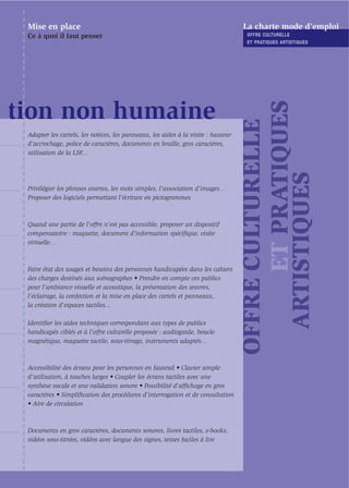 Mise en place                                                                     La charte mode d’emploi
 Ce à quoi il faut penser                                                           OFFRE CULTURELLE
                                                                                    ET PRATIQUES ARTISTIQUES




                                                                                         ET PRATIQUES
tion non humaine




                                                                                   OFFRE CULTURELLE
 Adapter les cartels, les notices, les panneaux, les aides à la visite : hauteur
 d’accrochage, police de caractères, documents en braille, gros caractères,
 utilisation de la LSF...




                                                                                     ARTISTIQUES
 Privilégier les phrases courtes, les mots simples, l’association d’images…
 Proposer des logiciels permettant l’écriture en pictogrammes



 Quand une partie de l'offre n'est pas accessible, proposer un dispositif
 compensatoire : maquette, document d’information spéciﬁque, visite
 virtuelle…



 Faire état des usages et besoins des personnes handicapées dans les cahiers
 des charges destinés aux scénographes • Prendre en compte ces publics
 pour l’ambiance visuelle et acoustique, la présentation des œuvres,
 l’éclairage, la confection et la mise en place des cartels et panneaux,
 la création d’espaces tactiles...

 Identiﬁer les aides techniques correspondant aux types de publics
 handicapés ciblés et à l’offre culturelle proposée : audioguide, boucle
 magnétique, maquette tactile, sous-titrage, instruments adaptés…



 Accessibilité des écrans pour les personnes en fauteuil • Clavier simple
 d’utilisation, à touches larges • Coupler les écrans tactiles avec une
 synthèse vocale et une validation sonore • Possibilité d’afﬁchage en gros
 caractères • Simpliﬁcation des procédures d’interrogation et de consultation
 • Aire de circulation



 Documents en gros caractères, documents sonores, livres tactiles, e-books,
 vidéos sous-titrées, vidéos avec langue des signes, textes faciles à lire
 