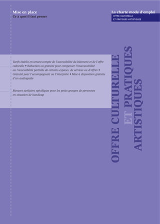 Mise en place                                                                  La charte mode d’emploi
Ce à quoi il faut penser                                                        OFFRE CULTURELLE
                                                                                ET PRATIQUES ARTISTIQUES




                                                                                     ET PRATIQUES
                                                                               OFFRE CULTURELLE
Tarifs établis en tenant compte de l’accessibilité du bâtiment et de l’offre
culturelle • Réduction ou gratuité pour compenser l’inaccessibilité
ou l’accessibilité partielle de certains espaces, de services ou d'offres •
Gratuité pour l’accompagnant ou l’interprète • Mise à disposition gratuite
d’un audioguide




                                                                                 ARTISTIQUES
Mesures tarifaires spéciﬁques pour les petits groupes de personnes
en situation de handicap
 