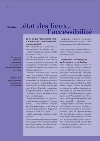 72




 Réaliser un          état des lieux                                             de

                              l’accessibilité
                      Qu’est-ce que l’accessibilité pour              – aux pratiques en amateur : une question
                      le ministère de la culture et de la             de médiation humaine, associée à la mise
                      communication ?                                 à disposition de dispositifs techniques.
                      Pour le ministère de la culture et de la
                      communication, l’accessibilité c’est :          La formation des professionnels de la
                      • accéder aux lieux : une question d’archi-     culture et l’information des usagers en
                      tecture et d’accueil ;                          sont les préalables.
      Se poser les    • accéder aux produits de l’industrie

         questions    culturelle, aux œuvres et à leur connais-       L’accessibilité : une obligation
       essentielles   sance de manière active : une question de       légale à mettre en application
     à l’usage et à   scénographie, d’adaptation de l’offre           Cette obligation implique la prise en
la compréhension      culturelle, de dispositifs techniques et de     compte de tous les visiteurs, quelles que
          des lieux   médiation humaine ;                             soient les difﬁcultés qu’ils rencontrent :
                      • accéder au patrimoine et à sa connais-        physiques, intellectuelles, cognitives,
                      sance : une question d’adaptation de            visuelles ou auditives. Elle s’applique
      Prévoir une     l’offre culturelle, de médiation humaine et     notamment lorsqu’il s’agit de réaliser un
  programmation       le cas échéant, de dispositifs de compen-       cheminement continu, identiﬁable et sécu-
    pluriannuelle     sation ; il s’agit de rendre le public acteur   risé, tout au long d’une chaîne de dépla-
      des travaux     de sa pratique culturelle, pour lui per-        cement : depuis la voirie, les transports
                      mettre à la fois de prendre connaissance        en commun, les parkings, jusqu’aux ser-
                      de ce patrimoine et de l’apprécier, de se       vices offerts au sein de l’établissement
                      l’approprier pour le transmettre à son          culturel, ERP (établissement recevant du
                      tour à son entourage ;                          public) ou IOP (installation ouverte au
                      • accéder à l’information, aux outils de la     public), et ce depuis des logements eux-
                      pensée, au discours critique, à l’échange       mêmes accessibles et adaptables.
                      culturel, à la parole citoyenne : une ques-     Le comportement et les besoins des usa-
                      tion d’adaptation des supports d’informa-       gers changent en fonction des lieux et
                      tion et de communication, d’apprentis-          des activités auxquelles ils sont censés
                      sage et de maîtrise de la langue ;              participer. Aussi les réponses doivent-
                      • accéder aux pratiques artistiques en tant     elles être adaptées à chaque situation.
                      qu’acteur :                                     Selon les cas, une personne handicapée
                      – aux pratiques professionnelles : une ques-    peut se rendre seule ou accompagnée
                      tion d’adaptation des cursus et des techni-     dans l’équipement culturel. Elle doit, dans
                      ques d’apprentissage, associés à la mise à      la mesure du possible, bénéficier d’un
                      disposition de dispositifs techniques ;         accès simple à l’institution.
 