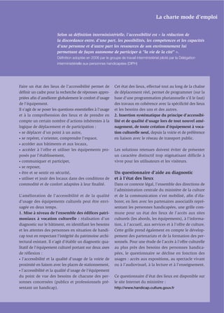 La charte mode d’emploi


                        Selon sa déﬁnition interministérielle, l’accessibilité est « la réduction de
                        la discordance entre, d’une part, les possibilités, les compétences et les capacités
                        d’une personne et d’autre part les ressources de son environnement lui
                        permettant de façon autonome de participer à “la vie de la cité” ».
                        Déﬁnition adoptée en 2006 par le groupe de travail interministériel piloté par la Délégation
                        interministérielle aux personnes handicapées (DIPH)




Faire un état des lieux de l’accessibilité permet de          Cet état des lieux, effectué tout au long de la chaîne
déﬁnir un cadre pour la recherche de réponses appro-          de déplacement réel, permet de programmer (sur la
priées aﬁn d’améliorer globalement le confort d’usage         base d’une programmation pluriannuelle s’il le faut)
de l’équipement.                                              des travaux en cohérence avec la spéciﬁcité des lieux
Il s’agit de se poser les questions essentielles à l’usage    et les besoins des uns et des autres.
et à la compréhension des lieux et de prendre en              2. Insertion systématique du principe d’accessibi-
compte un certain nombre d’actions inhérentes à la            lité et de qualité d’usage lors de tout nouvel amé-
logique de déplacement et de participation :                  nagement, de toute création d’équipement à voca-
• se déplacer d’un point à un autre,                          tion culturelle neuf, depuis la voirie et de préférence
• se repérer, s’orienter, comprendre l’espace,                en liaison avec le réseau de transport public.
• accéder aux bâtiments et aux locaux,

• accéder à l’offre et utiliser les équipements pro-          Les solutions retenues doivent éviter de présenter
posés par l’établissement,                                    un caractère distinctif trop stigmatisant difficile à
• communiquer et participer,                                  vivre pour les utilisateurs et les visiteurs.
• se reposer,

• être et se sentir en sécurité,                              Un questionnaire d’aide au diagnostic
• utiliser et jouir des locaux dans des conditions de         et à l’état des lieux
commodité et de confort adaptées à leur ﬁnalité.              Dans ce contexte légal, l’ensemble des directions de
                                                              l’administration centrale du ministère de la culture
L’amélioration de l’accessibilité et de la qualité            et de la communication s’est mobilisé, aﬁn d’éla-
d’usage des équipements culturels peut être envi-             borer, en lien avec les partenaires associatifs repré-
sagée en deux temps.                                          sentant les personnes handicapées, une grille com-
1. Mise à niveau de l’ensemble des édiﬁces patri-             mune pour un état des lieux de l’accès aux sites
moniaux à vocation culturelle : réalisation d’un              culturels (les abords, les équipements), à l’informa-
diagnostic sur le bâtiment, en identiﬁant les besoins         tion, à l’accueil, aux services et à l’offre de culture.
et les attentes des personnes en situation de handi-          Cette grille prend également en compte le dévelop-
cap tout en respectant l’intégrité du patrimoine archi-       pement des partenariats et de la formation des per-
tectural existant. Il s’agit d’établir un diagnostic qua-     sonnels. Pour une étude de l’accès à l’offre culturelle
litatif de l’équipement culturel portant sur deux axes        au plus près des besoins des personnes handica-
de réﬂexion :                                                 pées, le questionnaire se décline en fonction des
• l’accessibilité et la qualité d’usage de la voirie de       usages : accès aux expositions, au spectacle vivant
proximité en liaison avec les places de stationnement,        ou à l’audiovisuel, à la lecture et à l’enseignement.
• l’accessibilité et la qualité d’usage de l’équipement

du point de vue des besoins de chacune des per-               Ce questionnaire d’état des lieux est disponible sur
sonnes concernées (publics et professionnels pré-             le site Internet du ministère :
sentant un handicap).                                         http://www.handicap.culture.gouv.fr
 