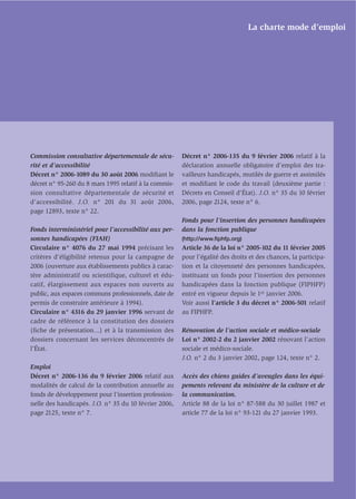La charte mode d’emploi




Commission consultative départementale de sécu-        Décret n° 2006-135 du 9 février 2006 relatif à la
rité et d’accessibilité                                déclaration annuelle obligatoire d’emploi des tra-
Décret n° 2006-1089 du 30 août 2006 modiﬁant le        vailleurs handicapés, mutilés de guerre et assimilés
décret n° 95-260 du 8 mars 1995 relatif à la commis-   et modiﬁant le code du travail (deuxième partie :
sion consultative départementale de sécurité et        Décrets en Conseil d’État). J.O. n° 35 du 10 février
d’accessibilité. J.O. n° 201 du 31 août 2006,          2006, page 2124, texte n° 6.
page 12893, texte n° 22.
                                                       Fonds pour l’insertion des personnes handicapées
Fonds interministériel pour l’accessibilité aux per-   dans la fonction publique
sonnes handicapées (FIAH)                              (http://www.ﬁphfp.org)
Circulaire n° 4076 du 27 mai 1994 précisant les        Article 36 de la loi n° 2005-102 du 11 février 2005
critères d’éligibilité retenus pour la campagne de     pour l’égalité des droits et des chances, la participa-
2006 (ouverture aux établissements publics à carac-    tion et la citoyenneté des personnes handicapées,
tère administratif ou scientifique, culturel et édu-   instituant un fonds pour l’insertion des personnes
catif, élargissement aux espaces non ouverts au        handicapées dans la fonction publique (FIPHFP)
public, aux espaces communs professionnels, date de    entré en vigueur depuis le 1er janvier 2006.
permis de construire antérieure à 1994).               Voir aussi l’article 3 du décret n° 2006-501 relatif
Circulaire n° 4316 du 29 janvier 1996 servant de       au FIPHFP.
cadre de référence à la constitution des dossiers
(fiche de présentation...) et à la transmission des    Rénovation de l’action sociale et médico-sociale
dossiers concernant les services déconcentrés de       Loi n° 2002-2 du 2 janvier 2002 rénovant l’action
l’État.                                                sociale et médico-sociale.
                                                       J.O. n° 2 du 3 janvier 2002, page 124, texte n° 2.
Emploi
Décret n° 2006-136 du 9 février 2006 relatif aux       Accès des chiens guides d’aveugles dans les équi-
modalités de calcul de la contribution annuelle au     pements relevant du ministère de la culture et de
fonds de développement pour l’insertion profession-    la communication.
nelle des handicapés. J.O. n° 35 du 10 février 2006,   Article 88 de la loi n° 87-588 du 30 juillet 1987 et
page 2125, texte n° 7.                                 article 77 de la loi n° 93-121 du 27 janvier 1993.
 