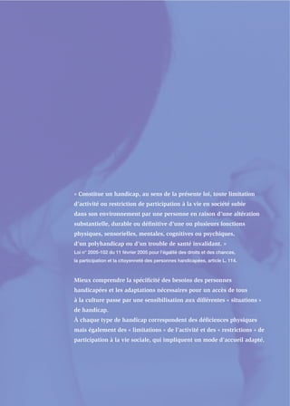 « Constitue un handicap, au sens de la présente loi, toute limitation
d’activité ou restriction de participation à la vie en société subie
dans son environnement par une personne en raison d’une altération
substantielle, durable ou déﬁnitive d’une ou plusieurs fonctions
physiques, sensorielles, mentales, cognitives ou psychiques,
d’un polyhandicap ou d’un trouble de santé invalidant. »
Loi n° 2005-102 du 11 février 2005 pour l’égalité des droits et des chances,
la participation et la citoyenneté des personnes handicapées, article L. 114.



Mieux comprendre la spéciﬁcité des besoins des personnes
handicapées et les adaptations nécessaires pour un accès de tous
à la culture passe par une sensibilisation aux différentes « situations »
de handicap.
À chaque type de handicap correspondent des déﬁciences physiques
mais également des « limitations » de l’activité et des « restrictions » de
participation à la vie sociale, qui impliquent un mode d’accueil adapté.
 