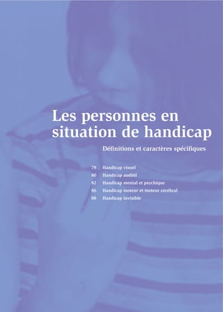 Les personnes en
situation de handicap
          Déﬁnitions et caractères spéciﬁques

     78   Handicap visuel
     80   Handicap auditif
     82   Handicap mental et psychique
     86   Handicap moteur et moteur cérébral
     88   Handicap invisible
 
