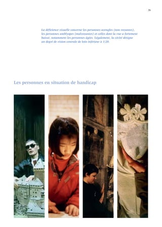 79




            La déﬁcience visuelle concerne les personnes aveugles (non voyantes),
            les personnes amblyopes (malvoyantes) et celles dont la vue a fortement
            baissé, notamment les personnes âgées. Légalement, la cécité désigne
            un degré de vision centrale de loin inférieur à 1/20.




Les personnes en situation de handicap
 