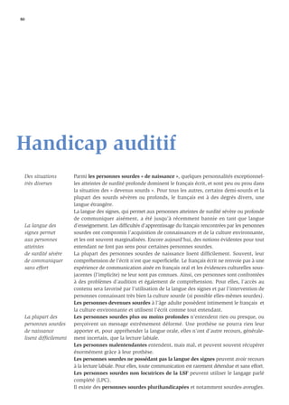 80




Handicap auditif
     Des situations        Parmi les personnes sourdes « de naissance », quelques personnalités exceptionnel-
     très diverses         les atteintes de surdité profonde dominent le français écrit, et sont peu ou prou dans
                           la situation des « devenus sourds ». Pour tous les autres, certains demi-sourds et la
                           plupart des sourds sévères ou profonds, le français est à des degrés divers, une
                           langue étrangère.
                           La langue des signes, qui permet aux personnes atteintes de surdité sévère ou profonde
                           de communiquer aisément, a été jusqu’à récemment bannie en tant que langue
     La langue des         d’enseignement. Les difﬁcultés d’apprentissage du français rencontrées par les personnes
     signes permet         sourdes ont compromis l’acquisition de connaissances et de la culture environnante,
     aux personnes         et les ont souvent marginalisées. Encore aujourd’hui, des notions évidentes pour tout
     atteintes             entendant ne font pas sens pour certaines personnes sourdes.
     de surdité sévère     La plupart des personnes sourdes de naissance lisent difﬁcilement. Souvent, leur
     de communiquer        compréhension de l’écrit n’est que superﬁcielle. Le français écrit ne renvoie pas à une
     sans effort           expérience de communication aisée en français oral et les évidences culturelles sous-
                           jacentes (l’implicite) ne leur sont pas connues. Ainsi, ces personnes sont confrontées
                           à des problèmes d’audition et également de compréhension. Pour elles, l’accès au
                           contenu sera favorisé par l’utilisation de la langue des signes et par l’intervention de
                           personnes connaissant très bien la culture sourde (si possible elles-mêmes sourdes).
                           Les personnes devenues sourdes à l’âge adulte possèdent intimement le français et
                           la culture environnante et utilisent l’écrit comme tout entendant.
     La plupart des        Les personnes sourdes plus ou moins profondes n’entendent rien ou presque, ou
     personnes sourdes     perçoivent un message extrêmement déformé. Une prothèse ne pourra rien leur
     de naissance          apporter et, pour appréhender la langue orale, elles n’ont d’autre recours, générale-
     lisent difﬁcilement   ment incertain, que la lecture labiale.
                           Les personnes malentendantes entendent, mais mal, et peuvent souvent récupérer
                           énormément grâce à leur prothèse.
                           Les personnes sourdes ne possédant pas la langue des signes peuvent avoir recours
                           à la lecture labiale. Pour elles, toute communication est rarement détendue et sans effort.
                           Les personnes sourdes non locutrices de la LSF peuvent utiliser le langage parlé
                           complété (LPC).
                           Il existe des personnes sourdes plurihandicapées et notamment sourdes-aveugles.
 