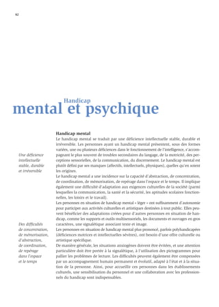 82




                             Handicap
mental et psychique
                         Handicap mental
                         Le handicap mental se traduit par une déficience intellectuelle stable, durable et
                         irréversible. Les personnes ayant un handicap mental présentent, sous des formes
                         variées, une ou plusieurs déﬁciences dans le fonctionnement de l’intelligence, s’accom-
     Une déﬁcience       pagnant le plus souvent de troubles secondaires du langage, de la motricité, des per-
     intellectuelle      ceptions sensorielles, de la communication, du discernement. Le handicap mental est
     stable, durable     plutôt déﬁni par ses manques (affectifs, intellectuels, physiques), quelles qu’en soient
     et irréversible     les origines.
                         Le handicap mental a une incidence sur la capacité d’abstraction, de concentration,
                         de coordination, de mémorisation, de repérage dans l’espace et le temps. Il implique
                         également une difﬁculté d’adaptation aux exigences culturelles de la société (parmi
                         lesquelles la communication, la santé et la sécurité, les aptitudes scolaires fonction-
                         nelles, les loisirs et le travail).
                         Les personnes en situation de handicap mental « léger » ont sufﬁsamment d’autonomie
                         pour participer aux activités culturelles et artistiques destinées à tout public. Elles peu-
                         vent bénéﬁcier des adaptations créées pour d’autres personnes en situation de han-
                         dicap, comme les supports et outils multisensoriels, les documents et ouvrages en gros
     Des difﬁcultés      caractères, une signalétique associant texte et image.
     de concentration,   Les personnes en situation de handicap mental plus prononcé, parfois polyhandicapées
     de mémorisation,    (déﬁciences motrices et intellectuelles sévères), ont besoin d’une offre culturelle ou
     d’abstraction,      artistique spéciﬁque.
     de coordination,    De manière générale, les situations anxiogènes doivent être évitées, et une attention
     de repérage         particulière doit être portée à la signalétique, à l’utilisation des pictogrammes pour
     dans l’espace       pallier les problèmes de lecture. Les difﬁcultés peuvent également être compensées
     et le temps         par un accompagnement humain permanent et évolutif, adapté à l’état et à la situa-
                         tion de la personne. Ainsi, pour accueillir ces personnes dans les établissements
                         culturels, une sensibilisation du personnel et une collaboration avec les profession-
                         nels du handicap sont indispensables.
 