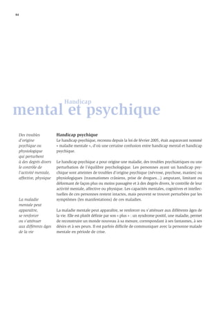 84




                               Handicap
mental et psychique
     Des troubles          Handicap psychique
     d’origine             Le handicap psychique, reconnu depuis la loi de février 2005, était auparavant nommé
     psychique ou          « maladie mentale », d’où une certaine confusion entre handicap mental et handicap
     physiologique         psychique.
     qui perturbent
     à des degrés divers   Le handicap psychique a pour origine une maladie, des troubles psychiatriques ou une
     le contrôle de        perturbation de l’équilibre psychologique. Les personnes ayant un handicap psy-
     l’activité mentale,   chique sont atteintes de troubles d’origine psychique (névrose, psychose, manies) ou
     affective, physique   physiologiques (traumatismes crâniens, prise de drogues...) amputant, limitant ou
                           déformant de façon plus ou moins passagère et à des degrés divers, le contrôle de leur
                           activité mentale, affective ou physique. Les capacités mentales, cognitives et intellec-
                           tuelles de ces personnes restent intactes, mais peuvent se trouver perturbées par les
     La maladie            symptômes (les manifestations) de ces maladies.
     mentale peut
     apparaître,           La maladie mentale peut apparaître, se renforcer ou s’atténuer aux différents âges de
     se renforcer          la vie. Elle est plutôt déﬁnie par son « plus » : un syndrome positif, une maladie, permet
     ou s’atténuer         de reconstruire un monde nouveau à sa mesure, correspondant à ses fantasmes, à ses
     aux différents âges   désirs et à ses peurs. Il est parfois difﬁcile de communiquer avec la personne malade
     de la vie             mentale en période de crise.
 