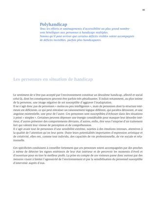 85




                      Polyhandicap
                      Tous les efforts et aménagements d’accessibilité au plus grand nombre
                      sont bénéﬁques aux personnes à handicaps multiples.
                      Notons qu’il peut arriver que certains déﬁcits visibles soient accompagnés
                      de déﬁcits invisibles, parfois plus handicapants.




Les personnes en situation de handicap


Le sentiment de n’être pas accepté par l’environnement constitue un deuxième handicap, affectif et social
celui-là, dont les conséquences peuvent être parfois très pénalisantes. Il induit notamment, au plus intime
de la personne, une image négative de soi susceptible d’aggraver l’inadaptation.
Il ne s’agit donc pas de personnes « moins ou peu intelligentes », mais de personnes dont la structure inté-
rieure est déﬁciente, ce qui peut entraîner un raisonnement logique différent, qui paraîtra déroutant, et une
angoisse existentielle, une peur de l’autre. Ces personnes sont susceptibles d’échouer dans des situations
à priori « simples ». Certaines peuvent dépenser une énergie considérable pour masquer leur désordre inté-
rieur, d’autres présenter des comportements déviants, d’autres, enﬁn, être sous l’emprise d’un traitement
fort qui ralentit leur vitesse de perception et de compréhension.
Il s’agit avant tout de personnes d’une sensibilité extrême, sujettes à des émotions intenses, attentives à
la qualité de l’attention qu’on leur porte. Outre leurs potentialités importantes d’expression artistique et
de créativité, elles ont, comme tout individu, des capacités de vie professionnelle, de vie sociale et rela-
tionnelle.

Ces spéciﬁcités conduisent à conseiller fortement que ces personnes soient accompagnées par des proches
à même de détecter les signes extérieurs de leur état intérieur et de percevoir les moments d’éveil et
d’ouverture pour en tirer le meilleur proﬁt. La prise en compte de ces visiteurs passe donc surtout par des
mesures visant à limiter l’agressivité de l’environnement et par la sensibilisation du personnel susceptible
d’intervenir auprès d’eux.
 