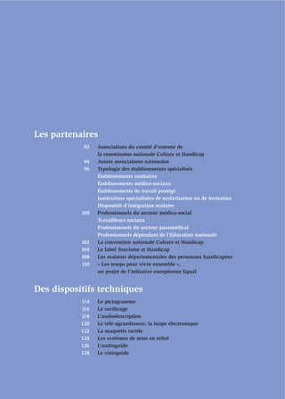 Les partenaires
           92    Associations du comité d’entente de
                 la commission nationale Culture et Handicap
           94    Autres associations nationales
           96    Typologie des établissements spécialisés
                 Établissements sanitaires
                 Établissements médico-sociaux
                 Établissements de travail protégé
                 Institutions spécialisées de scolarisation ou de formation
                 Dispositifs d’intégration scolaire
           100   Professionnels du secteur médico-social
                 Travailleurs sociaux
                 Professionnels du secteur paramédical
                 Professionnels dépendant de l’Éducation nationale
           102   La convention nationale Culture et Handicap
           104   Le label Tourisme et Handicap
           108   Les maisons départementales des personnes handicapées
           110   « Les temps pour vivre ensemble »,
                 un projet de l’initiative européenne Equal


Des dispositifs techniques
           114   Le pictogramme
           116   Le surtitrage
           118   L’audiodescription
           120   Le télé-agrandisseur, la loupe électronique
           122   La maquette tactile
           124   Les systèmes de mise en relief
           126   L’audioguide
           128   Le visioguide
 