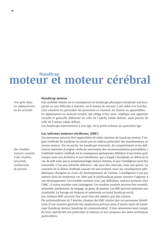 86




                        Handicap
moteur et moteur cérébral
                        Handicap moteur
     Une gêne dans      Une mobilité réduite est la conséquence de handicaps physiques entraînant une inca-
     les déplacements   pacité ou une difﬁculté à marcher, ou le besoin de recourir à des aides à la marche.
     ou les activités   Cela concerne en particulier les personnes en fauteuil, en chariot ou appareillées.
                        Le déplacement en fauteuil roulant, qui oblige à être assis, implique une approche
                        visuelle et gestuelle différente de celle de l’adulte valide debout, mais proche de
                        celle de l’enfant valide debout.
                        Ces handicaps interviennent à tout âge, de la petite enfance au quatrième âge.

                        Les inﬁrmes moteurs cérébraux (IMC)
                        Ces personnes peuvent être rapprochées de celles atteintes de handicap moteur, l’ori-
                        gine cérébrale du handicap ne créant pas un tableau particulier des manifestations au
                        niveau moteur. (En revanche, les handicaps sensoriels, de comportement et les déﬁ-
     Des troubles       ciences mentales d’origine cérébrale nécessitent des recommandations particulières.)
     moteurs associés   L’inﬁrmité motrice cérébrale est la conséquence permanente, déﬁnitive d’une lésion quel-
     à des troubles     conque mais non évolutive et non héréditaire, qui a frappé l’encéphale au début de la
     sensoriels,        vie, de telle sorte que la symptomatologie motrice domine, et que l’intelligence peut être
     intellectuels,     concernée. C’est une inﬁrmité déﬁnitive ; elle peut être atténuée, mais non guérie. Le
     de posture...      caractère de la lésion cérébrale causale est non évolutif, mais ses conséquences péri-
                        phériques changent au cours du développement de l’enfant. L’intelligence n’est pas
                        atteinte dans de nombreux cas, bien que le polyhandicap puisse souvent s’opposer à
                        son développement. Les troubles moteurs sont, par déﬁnition, toujours présents chez
                        l’IMC ; d’autres troubles sont contingents. Les troubles associés peuvent être sensitifs,
                        sensoriels, intellectuels, de langage, de geste, de posture. Les IMC peuvent présenter une
                        comitialité. Le bavage est fréquent et représente un lourd handicap social.
                        Les visiteurs IMC peuvent être aussi bien des adultes que des enfants.
                        Du polymorphisme de l’atteinte clinique des IMC résulte que ces personnes bénéﬁ-
                        cient d’une manière générale des adaptations prévues pour d’autres types de handi-
                        caps (handicap moteur, handicap de communication). Il faut néanmoins tenir compte
                        de leurs spéciﬁcités (en particulier la lenteur) et leur proposer des aides techniques
                        particulières.
 