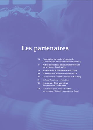 Les partenaires
     92    Associations du comité d’entente de
           la commission nationale Culture et Handicap
     94    Autres associations nationales représentant
           les personnes handicapées
     96    Typologie des établissements spécialisés
     100   Professionnels du secteur médico-social
     102   La convention nationale Culture et Handicap
     104   Le label Tourisme et Handicap
     108   Les maisons départementales
           des personnes handicapées
     110   « Les temps pour vivre ensemble »,
           un projet de l’initiative européenne Equal
 