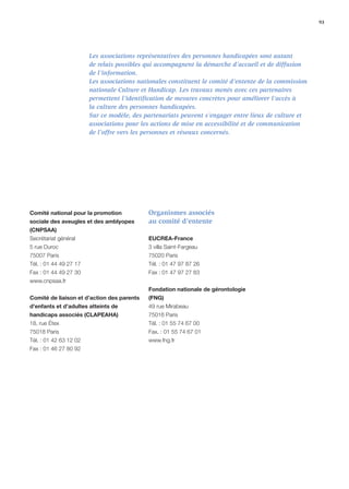 93




                        Les associations représentatives des personnes handicapées sont autant
                        de relais possibles qui accompagnent la démarche d’accueil et de diffusion
                        de l’information.
                        Les associations nationales constituent le comité d’entente de la commission
                        nationale Culture et Handicap. Les travaux menés avec ces partenaires
                        permettent l’identiﬁcation de mesures concrètes pour améliorer l’accès à
                        la culture des personnes handicapées.
                        Sur ce modèle, des partenariats peuvent s’engager entre lieux de culture et
                        associations pour les actions de mise en accessibilité et de communication
                        de l’offre vers les personnes et réseaux concernés.




Comité national pour la promotion           Organismes associés
sociale des aveugles et des amblyopes       au comité d’entente
(CNPSAA)
Secrétariat général                         EUCREA-France
5 rue Duroc                                 3 villa Saint-Fargeau
75007 Paris                                 75020 Paris
Tél. : 01 44 49 27 17                       Tél. : 01 47 97 87 26
Fax : 01 44 49 27 30                        Fax : 01 47 97 27 83
www.cnpsaa.fr
                                            Fondation nationale de gérontologie
Comité de liaison et d’action des parents   (FNG)
d’enfants et d’adultes atteints de          49 rue Mirabeau
handicaps associés (CLAPEAHA)               75016 Paris
18, rue Étex                                Tél. : 01 55 74 67 00
75018 Paris                                 Fax. : 01 55 74 67 01
Tél. : 01 42 63 12 02                       www.fng.fr
Fax : 01 46 27 80 92
 