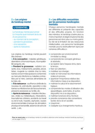 2 > Les origines                                           3 > Les difficultés rencontrées
du handicap mental                                         par les personnes handicapées
                                                           mentales
  L'ESSENtIEL                                              Chaque personne handicapée mentale
                                                           est différente et présente des capacités
 Le handicap mental peut arriver                           et des difficultés propres. En fonction
 à n’importe quel moment de la vie                         des individus, le handicap s’avère plus ou
 d’une personne :                                          moins important, le degré d’autonomie des
 ­ au moment de la conception ;                            personnes est donc plus ou moins grand.
 ­ pendant la grossesse ;                                  Du fait de la limitation de ses ressources
 ­ à la naissance ;                                        intellectuelles, une personne handicapée
 - après la naissance.                                     mentale pourra éventuellement éprouver
                                                           certaines difficultés à :

Les origines du handicap mental peuvent                    > comprendre son environnement
être diverses :                                               immédiat ou élargi ;
> À la conception : maladies génétiques,                   > comprendre les concepts généraux
aberrations chromosomiques, incompatibi-                      et abstraits ;
lité sanguine, etc.                                        > se repérer dans l’espace et/ou dans
> Pendant la grossesse : radiation ioni-                      le temps ;
sante, virus, médicaments, parasites, alcool,              > fixer son attention ;
tabac, rougeole ou rubéole chez la mère,                   > mobiliser son énergie ;
toxines consommées (poissons contaminés                    > traiter et mémoriser les informations
au mercure), infections ou maladies contrac-                  orales et sonores ;
tées par la mère, carences alimentaires de                 > apprécier l’importance relative des
la mère, etc.                                                 informations mises à sa disposition ;
> À la naissance : souffrance cérébrale du                 > maîtriser le calcul et le raisonnement
nouveau-né, prématurité, exposition à des                     logique ;
toxines ou infections lors de l’accouchement,              > comprendre les modes d’utilisation des
pressions excessives sur la tête, etc.                       appareillages, automates, et autres
> Après la naissance : maladies infectieu-                   dispositifs mis à sa disposition ;
ses, virales ou métaboliques, intoxications,               > maîtriser la lecture et/ou l’écriture
traumatismes crâniens, accidents du travail                > prendre conscience des conventions
ou de la route, noyades, asphyxies, causes                   tacites de la vie en société ;
environnementales (manque de stimulation                   > s’exprimer ;
physique et sensorielle, absence de soins de               > s’adapter aux changements imprévus.
santé…), etc.



Pour en savoir plus sur le handicap mental et connaître la distinction entre handicap mental et handicap psychique,
voir les pages 70 à 73.




                                                                                                                 y
                                                                                                              13
 