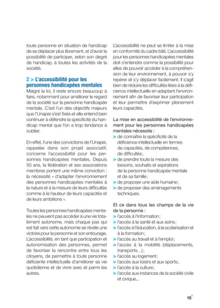 toute personne en situation de handicap         L’accessibilité ne peut se limiter à la mise
de se déplacer plus librement, et d’avoir la    en conformité du cadre bâti. L’accessibilité
possibilité de participer, selon son degré      pour les personnes handicapées mentales
de handicap, à toutes les activités de la       doit s’entendre comme la possibilité pour
société.                                        elles de pouvoir accéder à la compréhen-
                                                sion de leur environnement, à pouvoir s’y
2 > L’accessibilité pour les                    repérer et s’y déplacer facilement. Il s’agit
personnes handicapées mentales                  bien de réduire les difficultés liées à la défi-
Malgré la loi, il reste encore beaucoup à       cience intellectuelle en adaptant l’environ-
faire, notamment pour améliorer le regard       nement afin de favoriser leur participation
de la société sur la personne handicapée        et leur permettre d’exprimer pleinement
mentale. C’est l’un des objectifs majeurs       leurs capacités.
que l’Unapei s’est fixés et elle entend bien
continuer à défendre la spécificité du han-     La mise en accessibilité de l’environne-
dicap mental que l’on a trop tendance à         ment pour les personnes handicapées
oublier.                                        mentales nécessite :
                                                > de connaître la spécificité de la
En effet, l’une des convictions de l’Unapei,      déficience intellectuelle en termes
rappelée dans son projet associatif,              de capacités, de compétences,
concerne l’accessibilité pour les per-            de difficultés ;
sonnes handicapées mentales. Depuis             > de prendre toute la mesure des
50 ans, la fédération et ses associations         besoins, souhaits et aspirations
membres portent une même conviction :             de la personne handicapée mentale
la nécessité « d’adapter l’environnement          et de sa famille ;
des personnes handicapées mentales à            > de proposer une aide humaine ;
la nature et à la mesure de leurs difficultés   > de proposer des aménagements
comme à la hauteur de leurs capacités et          techniques.
de leurs ambitions ».
                                                Et ce dans tous les champs de la vie
Toutes les personnes handicapées menta-         de la personne :
les ne peuvent pas accéder à une vie tota-      > l’accès à l’information ;
lement autonome, mais chaque pas qui            > l’accès à la santé et aux soins ;
est fait vers cette autonomie se révèle une     > l’accès à l’éducation, à la scolarisation et
victoire pour la personne et son entourage.       à la formation ;
L’accessibilité, en tant que participation et   > l’accès au travail et à l’emploi ;
autonomisation des personnes, permet            > l’accès à la mobilité (déplacements,
de favoriser la rencontre entre tous les          transports…) ;
citoyens, de permettre à toute personne         > l’accès au logement ;
déficiente intellectuelle d’améliorer sa vie    > l’accès aux loisirs et aux sports ;
quotidienne et de vivre avec et parmi les       > l’accès à la culture ;
autres.                                         > l’accès aux instances de la société civile
                                                  et civique...


                                                                                              y
                                                                                           15
 