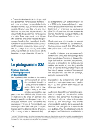 « Construire le chemin de la citoyenneté
des personnes handicapées mentales »                               Le pictogramme S3A a été normalisé4 en
est notre ambition. L’accessibilité invite                         mai 2000 suite à une collaboration avec
chaque individu à jouer un rôle dans la                            l’Afnor (Association française de norma-
société. Chacun peut être une aide pour                            lisation) et un ensemble de partenaires
favoriser l’autonomie, la participation, la                        (SNCF, La Poste, Direction des musées de
citoyenneté des personnes handicapées                              France, Assistance publique-Hôpitaux de
mentales. Pour promouvoir cette démar-                             Paris, École supérieure Estienne, etc.).
che destinée à favoriser l’accès des per-
sonnes handicapées mentales à la cité,                             Ce pictogramme concerne les personnes
l’Unapei et les associations qui la compo-                         handicapées mentales et, par extension,
sent travaillent chaque jour pour convain-                         toute personne ayant des difficultés de
cre, encourager et accompagner tous les                            compréhension ou d’orientation.
acteurs potentiels de la nécessité et du
bénéfice partagé d’une telle démarche.                             Il identifie et signale aux personnes pré-
                                                                   sentant des difficultés de repérage dans
                                                                   le temps et dans l’espace et d’apprentis-
V                                                                  sage de la lecture : les structures, produits,
                                                                   services et prestations de toutes natures
Le pictogramme S3A                                                 qui leur sont rendus accessibles grâce à la
                                                                   mise en œuvre de moyens techniques et
Symbole d’Accueil,                                                 humains. Il a pour vocation d’être apposé
d’Accompagnement                                                   sur des guichets, des lieux de passage,
et d’Accessibilité                                                 produits ou documents.
Les symboles sont nombreux dans notre
                environnement. En terme                            L’apposition du pictogramme S3A est
                d’accessibilité, le célèbre                        aussi pour ces personnes un « média-
                « fauteuil roulant » est bien                      teur » qui leur permet d’être rassurés et
                ancré dans notre pay-                              ainsi oser s’exprimer.
                sage : il indique les lieux
                rendus accessibles aux                             Au travers des critères d’apposition pre-
personnes à mobilité réduite. Consciente                           nant en compte les besoins réels et les
de l’absence de prise en compte des                                attentes des personnes handicapées
besoins spécifiques des personnes han-                             mentales, il informe clairement ces der-
dicapées mentales dans l’ensemble des                              nières et leur entourage des efforts
domaines inhérents à l’accessibilité, un                           d’accessibilité réalisés dans un esprit de
autre symbole a été créé par l’Unapei :                            favoriser une plus grande autonomie de
le pictogramme S3A (symbole d’Accueil,                             ces publics. Pour les établissements, le
d’Accompagnement et d’Accessibilité).                              pictogramme S3A atteste un effort d’ac-

4
  Norme NF X 05­050 intitulée « Symboles graphiques et pictogrammes – Identification des services et produits accessibles à toutes
personnes présentant des difficultés de repérage spatio-temporel et d’apprentissage de la lecture » ou plus communément appelé le
pictogramme « S3A » (Accueil, Accompagnement, et Accessibilité).



i
 16
 