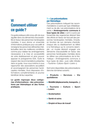1 > Les préconisations
VI                                            par thématique
                                              Ces préconisations indiquent les recom-
Comment utiliser                              mandations à suivre par type d’établisse-
                                              ment ou de site. Les préconisations de la
ce guide ?                                    partie « Aménagements communs à
                                              tous types de sites » sont à suivre par
Ce guide pratique a été conçu afin de vous    l’ensemble des organismes désirant faire
aiguiller dans vos démarches d’accessibi-     des efforts en faveur de l’accueil des per-
lité en faveur des personnes handicapées      sonnes handicapées mentales. Ensuite,
mentales. Il vous donne un ensemble           en fonction de son domaine d’activité,
d’informations pratiques pour accueillir et   chaque site ou établissement se réfère
renseigner les personnes déficientes intel-   à la thématique qui le concerne (exem-
lectuelles dans les meilleures conditions     ple : un musée désirant engager une
comme pour réaliser les aménagements          démarche d’accessibilité en faveur des
nécessaires à la mise en accessibilité        personnes handicapées mentales devra
de votre établissement et ainsi pouvoir       se référer aux préconisations de la thé-
apposer le pictogramme S3A. Outre le          matique « Aménagements communs à
respect des recommandations présentes         tous types de sites » puis celle intitulée
dans ce guide, nous vous invitons à vous      « Tourisme – Culture – Sport – Loisirs »).
rapprocher des associations accueillant
et accompagnant les personnes handi-          Sont ainsi disponibles des préconisations
capées mentales. Vous disposerez d’in-        dans les domaines suivants :
formations complémentaires et pourrez
bénéficier de leur expertise.                 > Produits – Services – Vie
                                              quotidienne
Le guide regroupe deux catégo-
ries d’informations : des préconisa-          > Mobilité (déplacements, transports…)
tions par thématique et des fiches
pratiques.                                    > tourisme – Culture – Sport
                                              – Loisirs

                                              > Scolarisation

                                              > Santé et soins

                                              > Emploi et lieux de travail




i
 18
 
