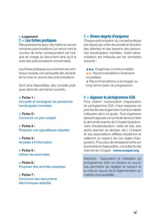 > Logement                                      3 > Divers degrés d’exigence
2 > Les fiches pratiques                        Chaque préconisation ou conseil pratique
Elles précisent la façon de mettre en œuvre     est classé par ordre de priorité en fonction
certaines préconisations (un renvoi vers le     des attentes et des besoins des person-
numéro de fiche correspondant est indi-         nes handicapées mentales. Cette hiérar-
qué en marge du document ainsi qu’à la          chisation est indiquée par les symboles
suite des préconisations concernées).           suivants :

Les fiches pratiques vous donnent de nom-        ;;; Exigences incontournables
breux conseils non exhaustifs afin de facili-    ;; Recommandations fortement
ter la mise en œuvre des préconisations.         souhaitées
                                                 ; Recommandations à envisager au
Sont ainsi disponibles, des conseils prati-      long terme (axes de progression)
ques dans les domaines suivants :

> Fiche 1 :                                     4 > Apposer le pictogramme S3A
Accueillir et renseigner les personnes          Pour obtenir l’autorisation d’apposition
handicapées mentales                            du pictogramme S3A, il faut respecter en
                                                premier lieu les exigences incontournables
> Fiche 2 :                                     indiquées dans ce guide. Tout organisme
Concevoir un plan adapté                        désirant apposer ce symbole devra en faire
                                                la demande auprès de l’Unapei (question-
> Fiche 3 :                                     naire d’autoévaluation, visite de site, avis
Proposer une signalétique adaptée               après examen du dossier, etc.). L’Unapei
                                                et ses associations affiliées étudieront et
> Fiche 4 :                                     veilleront au respect de ces règles d’ap-
Accéder à l’information                         position. Pour plus de renseignements sur
                                                la procédure d’apposition, consultez le site
> Fiche 5 :                                     Internet de l’Unapei : www.unapei.org
Utiliser les automates
                                                Attention : l’apposition et l’utilisation du
> Fiche 6 :                                     pictogramme S3A ne doivent en aucun
Proposer des activités adaptées                 cas permettre de négliger le respect et
                                                la mise en œuvre de la réglementation en
> Fiche 7 :                                     matière d’accessibilité.
Concevoir des documents
électroniques adaptés




                                                                                        y
                                                                                      19
 