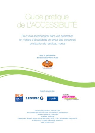 Guide pratique
de L’ACCESSIBILITÉ
    Pour vous accompagner dans vos démarches
  en matière d’accessibilité en faveur des personnes
           en situation de handicap mental



                                    Avec la participation
                                de l’association Nous Aussi




                                      Avec le soutien de :




                              Directeur de la publication : Thierry NOUVEL
                Responsables de la rédaction Unapei : Lionel Berthon - Sandrine Paniez
                                  Conception graphique : Citizen Press
                                        Impression : Bedi Sipap
Crédits photos : Aurélien Langlais - Romain Beaumont - Ludovic Laude - Jérôme Pallée - François Richir
                          © Unapei 2010 - 2è édition - Dépôt légal : janvier 2010
                                         ISBN : 2-35001-012-0
 