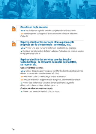 voir
fiche   Circuler en toute sécurité
    4   ;;; Neutraliser ou signaler tous les dangers même temporaires
        ;; Vérifier que les consignes d’évacuation sont claires et adaptées
        (Fiche 4)

voir
fiche   Repérer et utiliser les services et les équipements
    4   proposés sur le site (exemple : automates, etc.)
        ;;; Prévoir une aide humaine facilement localisable ou joignable
        ; Expliquer simplement et de façon adaptée l’utilisation de chaque service
        et équipement (Fiche 4)


        Repérer et utiliser les services pour les besoins
        fondamentaux : se restaurer, se rendre aux toilettes,
        se reposer, etc.
        Concernant les toilettes
        ;;; Utiliser des pictogrammes pour identifier les toilettes (pictogrammes
        dédiés hommes/femmes clairement affichés)
        ;; Mettre en place un verrouillage simple d’utilisation
        ;; Prévoir un bouton d’appel en cas d’urgence, clairement identifiable
        ; Prévoir des systèmes d’utilisation simple (exemples : système
        d’évacuation d’eau, robinet, sèche-mains…)
        Concernant les espaces de repos
        ; Prévoir des zones de repos à chaque niveau




i
24
 