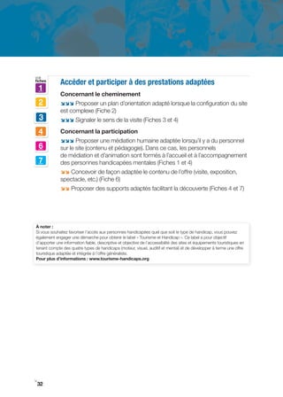 voir
fiches
             Accéder et participer à des prestations adaptées
    1
             Concernant le cheminement
    2        ;;; Proposer un plan d’orientation adapté lorsque la configuration du site
             est complexe (Fiche 2)
    3        ;;; Signaler le sens de la visite (Fiches 3 et 4)

    4        Concernant la participation
             ;;; Proposer une médiation humaine adaptée lorsqu’il y a du personnel
    6        sur le site (contenu et pédagogie). Dans ce cas, les personnels
             de médiation et d’animation sont formés à l’accueil et à l’accompagnement
    7        des personnes handicapées mentales (Fiches 1 et 4)
             ;; Concevoir de façon adaptée le contenu de l’offre (visite, exposition,
             spectacle, etc.) (Fiche 6)
             ;; Proposer des supports adaptés facilitant la découverte (Fiches 4 et 7)




À noter :
Si vous souhaitez favoriser l’accès aux personnes handicapées quel que soit le type de handicap, vous pouvez
également engager une démarche pour obtenir le label « Tourisme et Handicap ». Ce label a pour objectif
d’apporter une information fiable, descriptive et objective de l’accessibilité des sites et équipements touristiques en
tenant compte des quatre types de handicaps (moteur, visuel, auditif et mental) et de développer à terme une offre
touristique adaptée et intégrée à l’offre généraliste.
Pour plus d’informations : www.tourisme-handicaps.org




i
 32
 
