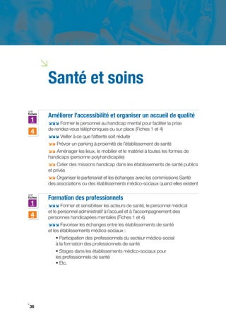 i
         Santé et soins
voir
fiches
         Améliorer l’accessibilité et organiser un accueil de qualité
    1    ;;; Former le personnel au handicap mental pour faciliter la prise
         de rendez­vous téléphoniques ou sur place (Fiches 1 et 4)
    4
         ;;; Veiller à ce que l’attente soit réduite
         ;; Prévoir un parking à proximité de l’établissement de santé
         ;; Aménager les lieux, le mobilier et le matériel à toutes les formes de
         handicaps (personne polyhandicapée)
         ;; Créer des missions handicap dans les établissements de santé publics
         et privés
         ;; Organiser le partenariat et les échanges avec les commissions Santé
         des associations ou des établissements médico-sociaux quand elles existent

voir
fiches   Formation des professionnels
    1    ;;; Former et sensibiliser les acteurs de santé, le personnel médical
         et le personnel administratif à l’accueil et à l’accompagnement des
    4    personnes handicapées mentales (Fiches 1 et 4)
         ;;; Favoriser les échanges entre les établissements de santé
         et les établissements médico-sociaux :
             • Participation des professionnels du secteur médico­social
             à la formation des professionnels de santé
             • Stages dans les établissements médico­sociaux pour
             les professionnels de santé
             • Etc.




i
 36
 