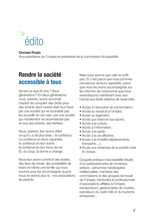 i
    édito
Christel Prado
Vice-présidente de l’Unapei et présidente de la commission Accessibilité




Rendre la société                             Mais nous savons que cela ne suffit
                                              pas. Et c’est parce que nous sommes
accessible à tous                             convaincus de leurs capacités, parce
                                              que nous les avons accompagnés sur
Qu’est-ce que 50 ans ? Deux                   les chemins de l’autonomie que nous
générations ? En deux générations,            revendiquons maintenant avec eux
nous, parents, avons accompli                 l’accès aux droits obtenus de haute lutte :
l’exploit de conquérir des droits pour
des enfants dont l’avenir était tout tracé    • Accès à l’éducation et à la formation ;
par une société qui ne souhaitait pas         • Accès au travail et à l’emploi ;
les accueillir en son sein, par une société   • Accès au logement ;
qui moralement ne reconnaissait pas           • Accès aux loisirs et aux sports ;
en eux ses enfants, ses héritiers.            • Accès à la culture ;
                                              • Accès à l’information ;
Nous, parents, leur avons offert              • Accès à la santé ;
ce qu’il y a de plus beau : la confiance.     • Accès à la vie affective ;
La confiance en leurs capacités,              • Accès à la mobilité (déplacements,
la confiance en leur avenir,                    transports…) ;
la confiance en leur force de vie.            • Accès aux instances de la société civile
Et, du coup, la donne a changé.                 et civique.

Nous leur avons construit des écoles,         Ce guide pratique d’accessibilité résulte
des lieux de travail, des possibilités de     d’un partenariat entre de nombreux
loisirs et même une famille qui nous          acteurs : personnes handicapées
survivra pour les accompagner quand           intellectuelles, membres des
nous ne serons plus là : nos associations     commissions et des groupes de travail
de parents.                                   de l’Unapei, bénévoles et professionnels
                                              d’associations affiliées à l’Unapei,
                                              transporteurs, gestionnaires de musées,
                                              opérateurs du cadre bâti et du tourisme,
                                              entreprises…


                                                                                        y
                                                                                      7
 