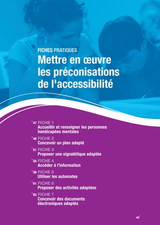 FIChES praTiqueS

     Mettre en œuvre
     les préconisations
     de l'accessibilité

i
47   FIChE 1
     Accueillir et renseigner les personnes
     handicapées mentales
i
49   FIChE 2
     Concevoir un plan adapté
i
51   FIChE 3
     Proposer une signalétique adaptée
i
55   FIChE 4
     Accéder à l’information
i
59   FIChE 5
     Utiliser les automates
i
61   FIChE 6
     Proposer des activités adaptées
i
63   FIChE 7
     Concevoir des documents
     électroniques adaptés

                                               y
                                              45
 