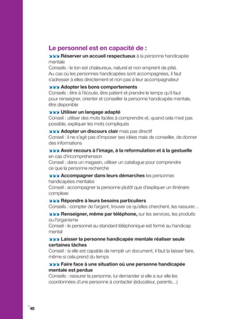 Le personnel est en capacité de :
     ;;; Réserver un accueil respectueux à la personne handicapée
     mentale
     Conseils : le ton est chaleureux, naturel et non empreint de pitié.
     Au cas où les personnes handicapées sont accompagnées, il faut
     s’adresser à elles directement et non pas à leur accompagnateur
     ;;; Adopter les bons comportements
     Conseils : être à l’écoute, être patient et prendre le temps qu’il faut
     pour renseigner, orienter et conseiller la personne handicapée mentale,
     être disponible
     ;;; Utiliser un langage adapté
     Conseil : utiliser des mots faciles à comprendre et, quand cela n’est pas
     possible, expliquer les mots compliqués
     ;;; Adopter un discours clair mais pas directif
     Conseil : il ne s’agit pas d’imposer ses idées mais de conseiller, de donner
     des informations
     ;;; Avoir recours à l’image, à la reformulation et à la gestuelle
     en cas d’incompréhension
     Conseil : dans un magasin, utiliser un catalogue pour comprendre
     ce que la personne recherche
     ;;; Accompagner dans leurs démarches les personnes
     handicapées mentales
     Conseil : accompagner la personne plutôt que d’expliquer un itinéraire
     complexe
     ;;; Répondre à leurs besoins particuliers
     Conseils : compter de l’argent, trouver ce qu’elles cherchent, les rassurer…
     ;;; Renseigner, même par téléphone, sur les services, les produits
     ou l’organisme
     Conseil : le personnel au standard téléphonique est formé au handicap
     mental
     ;;; Laisser la personne handicapée mentale réaliser seule
     certaines tâches
     Conseil : si elle est capable de remplir un document, il faut la laisser faire,
     même si cela prend du temps
     ;;; Faire face à une situation où une personne handicapée
     mentale est perdue
     Conseils : rassurer la personne, lui demander si elle a sur elle les
     coordonnées d’une personne à contacter (éducateur, parents…)



i
48
 