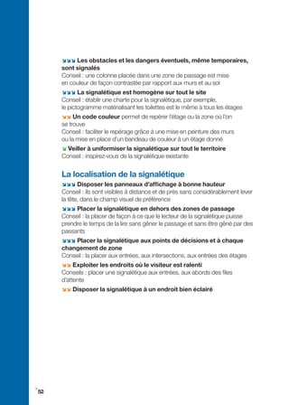;;; Les obstacles et les dangers éventuels, même temporaires,
     sont signalés
     Conseil : une colonne placée dans une zone de passage est mise
     en couleur de façon contrastée par rapport aux murs et au sol
     ;;; La signalétique est homogène sur tout le site
     Conseil : établir une charte pour la signalétique, par exemple,
     le pictogramme matérialisant les toilettes est le même à tous les étages
     ;; Un code couleur permet de repérer l’étage ou la zone où l’on
     se trouve
     Conseil : faciliter le repérage grâce à une mise en peinture des murs
     ou la mise en place d’un bandeau de couleur à un étage donné
     ; Veiller à uniformiser la signalétique sur tout le territoire
     Conseil : inspirez-vous de la signalétique existante


     La localisation de la signalétique
     ;;; Disposer les panneaux d’affichage à bonne hauteur
     Conseil : ils sont visibles à distance et de près sans considérablement lever
     la tête, dans le champ visuel de préférence
     ;;; Placer la signalétique en dehors des zones de passage
     Conseil : la placer de façon à ce que le lecteur de la signalétique puisse
     prendre le temps de la lire sans gêner le passage et sans être gêné par des
     passants
     ;;; Placer la signalétique aux points de décisions et à chaque
     changement de zone
     Conseil : la placer aux entrées, aux intersections, aux entrées des étages
     ;; Exploiter les endroits où le visiteur est ralenti
     Conseils : placer une signalétique aux entrées, aux abords des files
     d’attente
     ;; Disposer la signalétique à un endroit bien éclairé




i
52
 