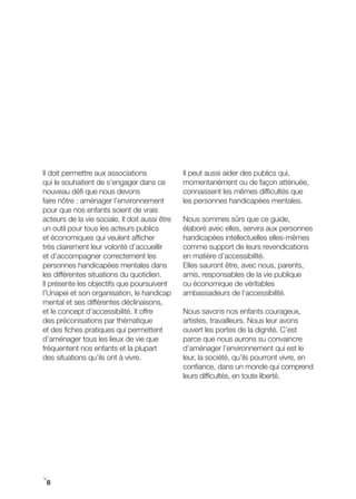 Il doit permettre aux associations              Il peut aussi aider des publics qui,
qui le souhaitent de s’engager dans ce          momentanément ou de façon atténuée,
nouveau défi que nous devons                    connaissent les mêmes difficultés que
faire nôtre : aménager l’environnement          les personnes handicapées mentales.
pour que nos enfants soient de vrais
acteurs de la vie sociale. Il doit aussi être   Nous sommes sûrs que ce guide,
un outil pour tous les acteurs publics          élaboré avec elles, servira aux personnes
et économiques qui veulent afficher             handicapées intellectuelles elles-mêmes
très clairement leur volonté d’accueillir       comme support de leurs revendications
et d’accompagner correctement les               en matière d’accessibilité.
personnes handicapées mentales dans             Elles sauront être, avec nous, parents,
les différentes situations du quotidien.        amis, responsables de la vie publique
Il présente les objectifs que poursuivent       ou économique de véritables
l’Unapei et son organisation, le handicap       ambassadeurs de l‘accessibilité.
mental et ses différentes déclinaisons,
et le concept d’accessibilité. Il offre         Nous savons nos enfants courageux,
des préconisations par thématique               artistes, travailleurs. Nous leur avons
et des fiches pratiques qui permettent          ouvert les portes de la dignité. C’est
d’aménager tous les lieux de vie que            parce que nous aurons su convaincre
fréquentent nos enfants et la plupart           d’aménager l’environnement qui est le
des situations qu’ils ont à vivre.              leur, la société, qu’ils pourront vivre, en
                                                confiance, dans un monde qui comprend
                                                leurs difficultés, en toute liberté.




i
 8
 