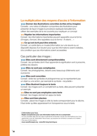La multiplication des moyens d’accès à l’information
     ;;; Donner des illustrations concrètes écrites et/ou imagées
     Conseils : une notice d’utilisation comportera des illustrations pour
     présenter de façon imagée la procédure expliquée textuellement,
     utiliser des exemples de la vie courante pour expliquer un concept
     ;; Répéter les informations importantes
     Conseil : les informations importantes peuvent apparaître sous la forme
     d’images, d’encart, être rappelées sous la forme « À retenir… »
     ;; Ce qui est écrit peut être entendu
     Conseil : un cartel dans un musée (information sur une œuvre ou un
     dispositif) dispose d’un bouton pour que les informations soient oralisées,
     à la condition que ces informations soient accessibles


     Cas particulier des images :
     ;;; Elles sont directement compréhensibles
     Conseil : les symboles dont il faut apprendre la signification sont à proscrire,
     préférez les dessins
     ;;; Elles ne sont pas compliquées
     Conseil : les photographies, dessins avec beaucoup d’éléments sont
     à proscrire
     ;;; Elles sont concrètes
     Conseil : éviter les symboles et pictogrammes qui ne représentent pas
     un objet ou une action, par exemple le symbole « recyclable »
     ;;; Elles illustrent toujours le texte
     Conseil : les images sont un complément au texte, elles peuvent présenter
     un exemple
     ;; Elles ne sont pas employées sans texte
     Conseil : les images viennent en appui du texte
     ;; Elles sont bien placées
     Conseils : placer les images à côté du texte correspondant pour le décrire.
     Il faut éviter qu’elles apparaissent en transparence sous le texte.



      L’information pour tous,
      Règles européennes pour une information facile à lire et à comprendre
      Si vous souhaitez aller plus loin dans la démarche et favoriser l’accès aux informations pour tous,
      rapprochez-vous de l’association Nous Aussi, qui propose de nombreux conseils en la matière.
      Pour plus d’informations :
      nous-aussi@unapei.org - www.life-long-learning.eu




i
58
 