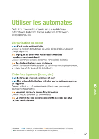 Utiliser les automates
Cette fiche concerne les appareils tels que les billetteries
automatiques, les bornes d’appel, les bornes d’information,
les interphones, etc.


L’organisation en amont
;;; L’automate est identifiable
Conseil : la fonction de l’automate est visible de loin grâce à l’utilisation
d’un pictogramme
;; Impliquer les personnes handicapées mentales
dans la conception de l’outil
Conseil : demander l’avis des personnes handicapées mentales
;; Des tests utilisateurs sont envisagés
Conseil : faire tester l’interface auprès de personnes handicapées mentales,
le but étant de vérifier la simplicité de l’utilisation


L’interface à prévoir (écran, etc.)
;;; Le langage employé est simple et clair
;;; Une action de l’utilisateur entraîne tout de suite une réponse
de l’appareil
Conseil : veiller à la confirmation visuelle et/ou sonore, par exemple
pour les interfaces tactiles
                                                                                       5
                                                                                       FIChE
;; L’appareil comporte peu de fonctionnalités
Conseil : réduire le nombre de fonctionnalités
;; Le chemin d’accès à une fonctionnalité n’excède pas plus
de trois manipulations




LÉgENDE | ;;; Exigences incontournables ;; Recommandations fortement souhaitées
; Recommandations à envisager au long terme (axes de progression)
                                                                                   y
                                                                                  59
 