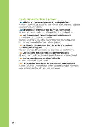 L’aide supplémentaire à prévoir
     ;;; Une aide humaine est prévue en cas de problème
     Conseil : un guichet, un accueil est situé non loin de l’automate ou l’appareil
     dispose d’un bouton d’appel
     ;;; L’usager est informé en cas de dysfonctionnement
     Conseil : les messages d’erreur de l’appareil sont compréhensibles
     ;; Une information à l’usage de l’appareil est dispensée
     à la demande de tout utilisateur potentiel
     Conseil : un employé peut à tout moment intervenir pour expliquer les
     fonctions de l’appareil et les manipulations de base
     ;; L’utilisateur peut recueillir des informations préalables
     à l’utilisation de l’appareil
     Conseil : un mode d’emploi adapté est disponible sur un site Internet
     ;; Les fonctions de l’automate sont compréhensibles
     Conseil : un mode d’emploi simple imagé se trouve sur la borne d’appel
     ;; Les commandes sont simples d’utilisation
     Conseil : favoriser les écrans tactiles
     ;; Une synthèse vocale pour les non-lecteurs est disponible
     Conseil : privilégier une information sonore de qualité afin que l’information
     orale soit perçue même s’il y a du bruit environnant




i
60
 
