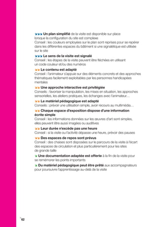 ;;; Un plan simplifié de la visite est disponible sur place
     lorsque la configuration du site est complexe
     Conseil : les couleurs employées sur le plan sont reprises pour se repérer
     dans les différentes espaces du bâtiment si une signalétique est utilisée
     sur le site
     ;;; Le sens de la visite est signalé
     Conseil : les étapes de la visite peuvent être fléchées en utilisant
     un code couleur et/ou des numéros
     ;; Le contenu est adapté
     Conseil : l’animateur s’appuie sur des éléments concrets et des approches
     thématiques facilement exploitables par les personnes handicapées
     mentales
     ;; Une approche interactive est privilégiée
     Conseils : favoriser la manipulation, les mises en situation, les approches
     sensorielles, les ateliers pratiques, les échanges avec l’animateur…
     ;; Le matériel pédagogique est adapté
     Conseils : prévoir une utilisation simple, avoir recours au multimédia…
     ;; Chaque espace d’exposition dispose d’une information
     écrite simple
     Conseil : les informations données sur les œuvres d’art sont simples,
     elles peuvent être aussi imagées ou auditives
     ;; Leur durée n’excède pas une heure
     Conseil : si la visite ou l’activité dépasse une heure, prévoir des pauses
     ;; Des espaces de repos sont prévus
     Conseil : des chaises sont disposées sur le parcours de la visite à l’écart
     des espaces de circulation et plus particulièrement pour les sites
     de grande taille
     ; Une documentation adaptée est offerte à la fin de la visite pour
     se remémorer les points importants
     ; Du matériel pédagogique peut être prêté aux accompagnateurs
     pour poursuivre l’apprentissage au-delà de la visite




i
62
 