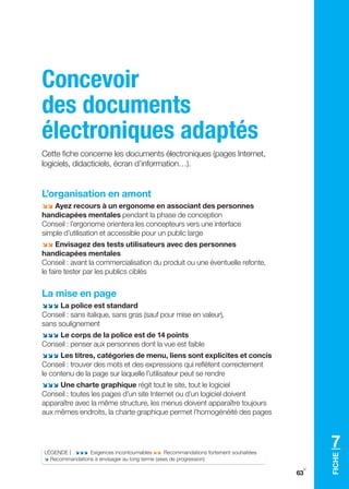 Concevoir
des documents
électroniques adaptés
Cette fiche concerne les documents électroniques (pages Internet,
logiciels, didacticiels, écran d’information…).


L’organisation en amont
;; Ayez recours à un ergonome en associant des personnes
handicapées mentales pendant la phase de conception
Conseil : l’ergonome orientera les concepteurs vers une interface
simple d’utilisation et accessible pour un public large
;; Envisagez des tests utilisateurs avec des personnes
handicapées mentales
Conseil : avant la commercialisation du produit ou une éventuelle refonte,
le faire tester par les publics ciblés


La mise en page
;;; La police est standard
Conseil : sans italique, sans gras (sauf pour mise en valeur),
sans soulignement
;;; Le corps de la police est de 14 points
Conseil : penser aux personnes dont la vue est faible
;;; Les titres, catégories de menu, liens sont explicites et concis
Conseil : trouver des mots et des expressions qui reflètent correctement
le contenu de la page sur laquelle l’utilisateur peut se rendre
;;; Une charte graphique régit tout le site, tout le logiciel
Conseil : toutes les pages d’un site Internet ou d’un logiciel doivent
apparaître avec la même structure, les menus doivent apparaître toujours
aux mêmes endroits, la charte graphique permet l’homogénéité des pages




LÉgENDE | ;;; Exigences incontournables ;; Recommandations fortement souhaitées
                                                                                       7
                                                                                       FIChE




; Recommandations à envisager au long terme (axes de progression)
                                                                                   y
                                                                                  63
 