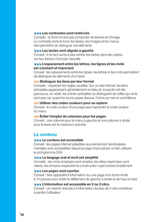 ;;; Les contrastes sont renforcés
     Conseils : le fond ne doit pas comporter de texture et d’image.
     Le contraste entre le fond, les textes, les images et les menus
     doit permettre de distinguer ces éléments
     ;;; Les textes sont alignés à gauche
     Conseil : il ne faut surtout pas centrer les textes dans les cadres
     car leur lecture n’est pas naturelle
     ;;; L’espacement entre les lettres, les lignes et les mots
     est constant et important
     Conseil : les espacements entre les lignes, les lettres et les mots permettent
     de distinguer les éléments d’un texte
     ;; Distinguer les liens par leur format
     Conseils : respecter les règles usuelles. Sur un site Internet, les liens
     activables apparaissent généralement en bleu et, lorsqu’ils ont été
     parcourus, en violet, les icônes activables se distinguent de celles qui ne le
     sont pas car, quand la souris passe dessus, l’icône se met en surbrillance
     ;; Utiliser des codes couleurs pour se repérer
     Conseil : le code couleur d’une page peut reprendre le code couleur
     du menu
     ;; Éviter l’emploi de colonnes pour les pages
     Conseil : une colonne pour le menu à gauche et une colonne à droite
     pour le texte est le maximum autorisé


     Le contenu
     ;;; Le contenu est accessible
     Conseil : les pages Internet adaptées aux personnes handicapées
     mentales sont accessibles depuis la page d’accueil par un lien utilisant
     le pictogramme S3A
     ;;; Le langage oral et écrit est simplifié
     Conseils : les mots employés sont simples, les idées exprimées sont
     claires, les phrases respectent la construction sujet/verbe/complément
     ;;; Les pages sont courtes
     Conseil : faire apparaître l’information sur une page d’un écran limité
     à 14 pouces pour éviter le défilement de gauche à droite et de haut en bas
     ;;; L’information est accessible en 2 ou 3 clics
     Conseil : un chemin d’accès à l’information de plus de 3 clics contribue
     à perdre l’utilisateur




i
64
 