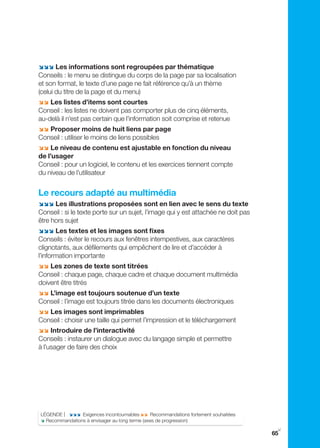 ;;; Les informations sont regroupées par thématique
Conseils : le menu se distingue du corps de la page par sa localisation
et son format, le texte d’une page ne fait référence qu’à un thème
(celui du titre de la page et du menu)
;; Les listes d’items sont courtes
Conseil : les listes ne doivent pas comporter plus de cinq éléments,
au-delà il n’est pas certain que l’information soit comprise et retenue
;; Proposer moins de huit liens par page
Conseil : utiliser le moins de liens possibles
;; Le niveau de contenu est ajustable en fonction du niveau
de l’usager
Conseil : pour un logiciel, le contenu et les exercices tiennent compte
du niveau de l’utilisateur


Le recours adapté au multimédia
;;; Les illustrations proposées sont en lien avec le sens du texte
Conseil : si le texte porte sur un sujet, l’image qui y est attachée ne doit pas
être hors sujet
;;; Les textes et les images sont fixes
Conseils : éviter le recours aux fenêtres intempestives, aux caractères
clignotants, aux défilements qui empêchent de lire et d’accéder à
l’information importante
;; Les zones de texte sont titrées
Conseil : chaque page, chaque cadre et chaque document multimédia
doivent être titrés
;; L’image est toujours soutenue d’un texte
Conseil : l’image est toujours titrée dans les documents électroniques
;; Les images sont imprimables
Conseil : choisir une taille qui permet l’impression et le téléchargement
;; Introduire de l’interactivité
Conseils : instaurer un dialogue avec du langage simple et permettre
à l’usager de faire des choix




LÉgENDE | ;;; Exigences incontournables ;; Recommandations fortement souhaitées
; Recommandations à envisager au long terme (axes de progression)
                                                                                    y
                                                                                   65
 