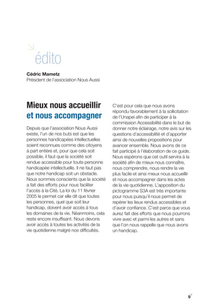 i
    édito
Cédric Mametz
Président de l’association Nous Aussi




Mieux nous accueillir                       C’est pour cela que nous avons
                                            répondu favorablement à la sollicitation
et nous accompagner                         de l’Unapei afin de participer à la
                                            commission Accessibilité dans le but de
Depuis que l’association Nous Aussi         donner notre éclairage, notre avis sur les
existe, l’un de nos buts est que les        questions d’accessibilité et d’apporter
personnes handicapées intellectuelles       ainsi de nouvelles propositions pour
soient reconnues comme des citoyens         avancer ensemble. Nous avons de ce
à part entière et, pour que cela soit       fait participé à l’élaboration de ce guide.
possible, il faut que la société soit       Nous espérons que cet outil servira à la
rendue accessible pour toute personne       société afin de mieux nous connaître,
handicapée intellectuelle. Il ne faut pas   nous comprendre, nous rendre la vie
que notre handicap soit un obstacle.        plus facile et ainsi mieux nous accueillir
Nous sommes conscients que la société       et nous accompagner dans les actes
a fait des efforts pour nous faciliter      de la vie quotidienne. L’apposition du
l’accès à la Cité. La loi du 11 février     pictogramme S3A est très importante
2005 le permet car elle dit que toutes      pour nous puisqu’il nous permet de
les personnes, quel que soit leur           repérer les lieux rendus accessibles et
handicap, doivent avoir accès à tous        d’avoir confiance. C’est parce que vous
les domaines de la vie. Néanmoins, cela     aurez fait des efforts que nous pourrons
reste encore insuffisant. Nous devons       vivre avec et parmi les autres et sans
avoir accès à toutes les activités de la    que l’on nous rappelle que nous avons
vie quotidienne malgré nos difficultés.     un handicap.




                                                                                      y
                                                                                     9
 