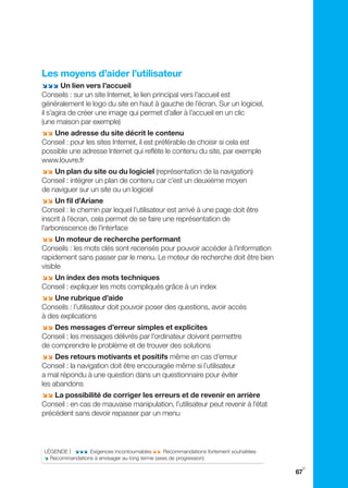 Les moyens d’aider l’utilisateur
;;; Un lien vers l’accueil
Conseils : sur un site Internet, le lien principal vers l’accueil est
généralement le logo du site en haut à gauche de l’écran. Sur un logiciel,
il s’agira de créer une image qui permet d’aller à l’accueil en un clic
(une maison par exemple)
;; Une adresse du site décrit le contenu
Conseil : pour les sites Internet, il est préférable de choisir si cela est
possible une adresse Internet qui reflète le contenu du site, par exemple
www.louvre.fr
;; Un plan du site ou du logiciel (représentation de la navigation)
Conseil : intégrer un plan de contenu car c’est un deuxième moyen
de naviguer sur un site ou un logiciel
;; Un fil d’Ariane
Conseil : le chemin par lequel l’utilisateur est arrivé à une page doit être
inscrit à l’écran, cela permet de se faire une représentation de
l’arborescence de l’interface
;; Un moteur de recherche performant
Conseils : les mots clés sont recensés pour pouvoir accéder à l’information
rapidement sans passer par le menu. Le moteur de recherche doit être bien
visible
;; Un index des mots techniques
Conseil : expliquer les mots compliqués grâce à un index
;; Une rubrique d’aide
Conseils : l’utilisateur doit pouvoir poser des questions, avoir accès
à des explications
;; Des messages d’erreur simples et explicites
Conseil : les messages délivrés par l’ordinateur doivent permettre
de comprendre le problème et de trouver des solutions
;; Des retours motivants et positifs même en cas d’erreur
Conseil : la navigation doit être encouragée même si l’utilisateur
a mal répondu à une question dans un questionnaire pour éviter
les abandons
;; La possibilité de corriger les erreurs et de revenir en arrière
Conseil : en cas de mauvaise manipulation, l’utilisateur peut revenir à l’état
précédent sans devoir repasser par un menu




LÉgENDE | ;;; Exigences incontournables ;; Recommandations fortement souhaitées
; Recommandations à envisager au long terme (axes de progression)
                                                                                   y
                                                                                  67
 
