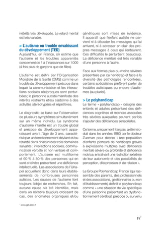 intérêts très développés. Le retard mental   génétiques sont mises en évidence.
est très variable.                           Il apparaît que l’enfant autiste ne par-
                                             vient ni à décoder les messages qui lui
> L’autisme ou trouble envahissant           arrivent, ni à adresser en clair des pro-
du développement (TeD)                       pres messages à ceux qui l’entourent.
Aujourd’hui, en France, on estime que        Ces difficultés le perturbent beaucoup.
l’autisme et les troubles apparentés         La déficience mentale est très variable
concernent de 1 à 7 naissances sur 1 000     d’une personne à l’autre.
(4 fois plus de garçons que de filles).
                                             Face aux formes plus ou moins sévères
L’autisme est défini par l’Organisation      présentées par ce handicap et face à la
Mondiale de la Santé (OMS) comme un          diversité des pathologies rencontrées,
trouble du développement précoce dans        certains spécialistes préfèrent parler de
lequel la communication et les interac-      troubles autistiques ou encore d’autis-
tions sociales réciproques sont pertur-      mes (au pluriel).
bées ; la personne autiste manifeste des
intérêts restreints et/ou s’adonne à des     > Le polyhandicap
activités stéréotypées et répétitives.       Le terme « polyhandicap » désigne des
                                             enfants et adultes présentant des défi-
Le diagnostic se base sur l’observation      ciences cognitives et motrices associées
de plusieurs symptômes simultanément         très sévères auxquelles peuvent parfois
sur un même individu. Le syndrome            s’ajouter des déficiences sensorielles.
d’autisme infantile est un trouble global
et précoce du développement appa-            Ce terme, uniquement français, a été intro-
raissant avant l’âge de 3 ans, caracté-      duit dans les années 1980 par le docteur
risé par un fonctionnement déviant et/ou     Zucman pour décrire « une population
retardé dans chacun des trois domaines       d’enfants porteurs de handicaps graves
suivants : interactions sociales, commu-     à expressions multiples avec déficience
nication verbale et non verbale et com-      mentale sévère ou profonde et déficience
portement. L’autisme est multiforme          motrice, entraînant une restriction extrême
et 60 % à 80 % des personnes qui en          de leur autonomie et des possibilités de
sont atteintes présentent une déficience     perception, d’expression et de relation ».
intellectuelle. Les associations de l’Una-
pei accueillent donc dans leurs établis-     Le groupe Polyhandicap France1 (qui ras-
sements de nombreuses personnes              semble des parents, des professionnels
autistes. Les causes de l’autisme font       et des associations, gestionnaires ou non
toujours l’objet de recherches. En fait,     d’établissements) définit le polyhandicap
aucune cause n’a été identifiée, mais        comme « une situation de vie spécifique
dans un nombre toujours croissant de         d’une personne présentant un dysfonc-
cas, des anomalies organiques et/ou          tionnement cérébral, précoce ou survenu

1
    www.gpf.asso.fr




                                                                                      y
                                                                                    71
 