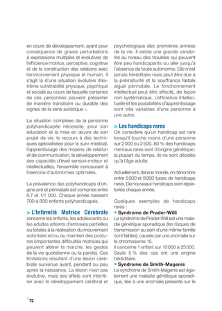 en cours de développement, ayant pour         psychologique des premières années
conséquence de graves perturbations           de la vie. Il existe une grande variabi-
à expressions multiples et évolutives de      lité au niveau des troubles qui peuvent
l’efficience motrice, perceptive, cognitive   être peu handicapants ou aller jusqu’à
et de la construction des relations avec      l’absence de toute autonomie. Elle n’est
l’environnement physique et humain. Il        jamais héréditaire mais peut être due à
s’agit là d’une situation évolutive d’ex-     la prématurité et la souffrance fœtale
trême vulnérabilité physique, psychique       aiguë périnatale. Le fonctionnement
et sociale au cours de laquelle certaines     intellectuel peut être affecté, de façon
de ces personnes peuvent présenter            non systématique. L’efficience intellec-
de manière transitoire ou durable des         tuelle et les possibilités d’apprentissage
signes de la série autistique ».              sont très variables d’une personne à
                                              une autre.
La situation complexe de la personne
polyhandicapée nécessite, pour son            > Les handicaps rares
éducation et la mise en œuvre de son          On considère qu’un handicap est rare
projet de vie, le recours à des techni-       lorsqu’il touche moins d’une personne
ques spécialisées pour le suivi médical,      sur 2 000 ou 2 500. 80 % des handicaps
l’apprentissage des moyens de relation        mentaux rares sont d’origine génétique ;
et de communication, le développement         la plupart du temps, ils ne sont décelés
des capacités d’éveil sensori-moteur et       qu’à l’âge adulte.
intellectuelles, l’ensemble concourant à
l’exercice d’autonomies optimales.            Actuellement, dans le monde, on dénombre
                                              entre 5 000 et 8 000 types de handicaps
La prévalence des polyhandicaps d’ori-        rares. De nouveaux handicaps sont réper-
gine pré et périnatale est comprise entre     toriés chaque année.
0,7 et 1/1 000. Chaque année naissent
700 à 800 enfants polyhandicapés.             Quelques exemples de handicaps
                                              rares :
> L’Infirmité Motrice Cérébrale               • Syndrome de Prader-Willi
concerne les enfants, les adolescents ou      Le syndrome de Prader­Willi est une mala-
les adultes atteints d’entraves partielles    die génétique sporadique (les risques de
ou totales à la réalisation du mouvement      transmission au sein d’une même famille
volontaire et/ou du maintien des postu-       sont faibles), causée par une anomalie sur
res (importantes difficultés motrices qui     le chromosome 15.
peuvent altérer la marche, les gestes         Il concerne 1 enfant sur 10 000 à 25 000.
de la vie quotidienne ou la parole). Ces      Seuls 5 % des cas ont une origine
limitations résultent d’une lésion céré-      héréditaire.
brale survenue avant, pendant ou peu          • Syndrome de Smith-Magenis
après la naissance. La lésion n’est pas       Le syndrome de Smith-Magenis est éga-
évolutive, mais ses effets vont interfé-      lement une maladie génétique sporadi-
rer avec le développement cérébral et         que, liée à une anomalie présente sur le


i
 72
 