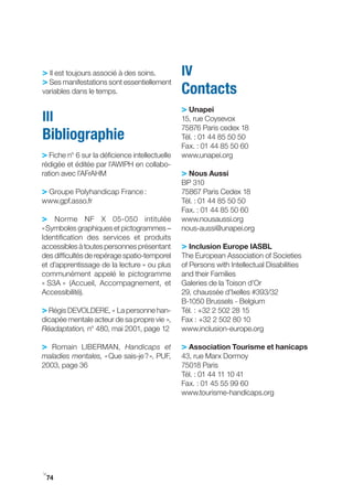 > Il est toujours associé à des soins.          IV
> Ses manifestations sont essentiellement
variables dans le temps.                        Contacts
                                                > Unapei
III                                             15, rue Coysevox
                                                75876 Paris cedex 18
Bibliographie                                   Tél. : 01 44 85 50 50
                                                Fax. : 01 44 85 50 60
> Fiche n° 6 sur la déficience intellectuelle   www.unapei.org
rédigée et éditée par l’AWIPH en collabo-
ration avec l’AFrAHM                            > Nous Aussi
                                                BP 310
> groupe Polyhandicap France :                  75867 Paris Cedex 18
www.gpf.asso.fr                                 Tél. : 01 44 85 50 50
                                                Fax. : 01 44 85 50 60
> Norme NF X 05­050 intitulée                   www.nousaussi.org
« Symboles graphiques et pictogrammes –         nous-aussi@unapei.org
Identification des services et produits
accessibles à toutes personnes présentant       > Inclusion Europe IASBL
des difficultés de repérage spatio-temporel     The European Association of Societies
et d’apprentissage de la lecture » ou plus      of Persons with Intellectual Disabilities
communément appelé le pictogramme               and their Families
« S3A » (Accueil, Accompagnement, et            galeries de la Toison d’Or
Accessibilité).                                 29, chaussée d’Ixelles #393/32
                                                B-1050 Brussels - Belgium
> Régis DEVOLDERE, « La personne han-           Tél. : +32 2 502 28 15
dicapée mentale acteur de sa propre vie »,      Fax : +32 2 502 80 10
Réadaptation, n° 480, mai 2001, page 12         www.inclusion­europe.org

> Romain LIBERMAN, Handicaps et                 > Association tourisme et hanicaps
maladies mentales, « Que sais-je ? », PUF,      43, rue Marx Dormoy
2003, page 36                                   75018 Paris
                                                Tél. : 01 44 11 10 41
                                                Fax. : 01 45 55 99 60
                                                www.tourisme­handicaps.org




i
 74
 