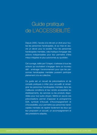 Guide pratique
                     de L’ACCESSIBILITÉ

                     Depuis 2005, l’accès à la cité est un droit pour tou-
                     tes les personnes handicapées, et sa mise en œu-
                     vre un devoir pour la société. Pour les personnes
                     handicapées mentales, cela implique d’engager des
                     actions indispensables pour leur permettre d’être
                     mieux intégrées et plus autonomes au quotidien.

                     Cet ouvrage, édité par l’Unapei, s’adresse à tous les
                     acteurs qui souhaitent s’engager dans ce nouveau
                     défi : aménager l’environnement pour que les per-
                     sonnes handicapées mentales puissent participer
                     pleinement à la vie collective.

                     Ce guide est un recueil de préconisations et de
                     conseils pratiques à initier pour accueillir et rensei-
                     gner les personnes handicapées mentales dans les
                     meilleures conditions et leur rendre accessibles les
                     établissements, les services ou les produits dispo-
                     nibles pour tout autre citoyen. Mettre en œuvre ces
                     préconisations permet d’apposer le pictogramme
                     S3A, symbole d’Accueil, d’Accompagnement et
                     d’Accessibilité, pour permettre aux personnes handi-
                     capées mentales de repérer facilement les lieux qui
                     leur proposent un accueil, un accompagnement et
                     des prestations adaptés.




UNION NATIONALE DES ASSOCIATIONS DE PARENTS, DE PERSONNES HANDICAPÉES MENTALES ET DE LEURS AMIS
 