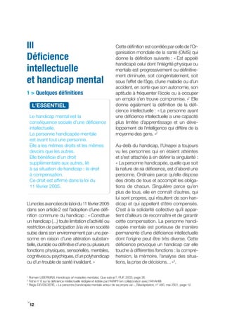 III                                                               Cette définition est corrélée par celle de l’Or-
                                                                  ganisation mondiale de la santé (OMS) qui
Déficience                                                        donne la définition suivante : « Est appelé
                                                                  handicapé celui dont l’intégrité physique ou
intellectuelle                                                    mentale est progressivement ou définitive-
                                                                  ment diminuée, soit congénitalement, soit
et handicap mental                                                sous l’effet de l’âge, d’une maladie ou d’un
                                                                  accident, en sorte que son autonomie, son
1 > Quelques définitions                                          aptitude à fréquenter l’école ou à occuper
                                                                  un emploi s’en trouve compromise. »1 Elle
      L'ESSENtIEL                                                 donne également la définition de la défi-
                                                                  cience intellectuelle : « La personne ayant
    Le handicap mental est la                                     une déficience intellectuelle a une capacité
    conséquence sociale d’une déficience                          plus limitée d’apprentissage et un déve-
    intellectuelle.                                               loppement de l’intelligence qui diffère de la
    La personne handicapée mentale                                moyenne des gens. »2
    est avant tout une personne.
    Elle a les mêmes droits et les mêmes                          Au-delà du handicap, l’Unapei a toujours
    devoirs que les autres.                                       vu les personnes qui en étaient atteintes
    Elle bénéficie d’un droit                                     et s’est attachée à en définir la singularité :
    supplémentaire aux autres, lié                                « La personne handicapée, quelle que soit
    à sa situation de handicap : le droit                         la nature de sa déficience, est d’abord une
    à compensation.                                               personne. Ordinaire parce qu’elle dispose
    Ce droit est affirmé dans la loi du                           des droits de tous et accomplit les obliga-
    11 février 2005.                                              tions de chacun. Singulière parce qu’en
                                                                  plus de tous, elle en connaît d’autres, qui
                                                                  lui sont propres, qui résultent de son han-
L’une des avancées de la loi du 11 février 2005                   dicap et qui appellent d’être compensés.
dans son article 2 est l’adoption d’une défi-                     C’est à la solidarité collective qu’il appar-
nition commune du handicap : « Constitue                          tient d’ailleurs de reconnaître et de garantir
un handicap (…) toute limitation d’activité ou                    cette compensation. La personne handi-
restriction de participation à la vie en société                  capée mentale est porteuse de manière
subie dans son environnement par une per-                         permanente d’une déficience intellectuelle
sonne en raison d’une altération substan-                         dont l’origine peut être très diverse. Cette
tielle, durable ou définitive d’une ou plusieurs                  déficience provoque un handicap car elle
fonctions physiques, sensorielles, mentales,                      touche à différentes fonctions : la compré-
cognitives ou psychiques, d’un polyhandicap                       hension, la mémoire, l’analyse des situa-
ou d’un trouble de santé invalidant. »                            tions, la prise de décisions… »3.

1
    Romain LIBERMAN, Handicaps et maladies mentales, Que sais­je ?, PUF, 2003, page 36.
2
    Fiche n° 6 sur la déficience intellectuelle rédigée et éditée par l’AWIPH en collaboration avec l’AFrAHM.
3
    Régis DEVOLDERE, « La personne handicapée mentale acteur de sa propre vie », Réadaptation, n° 480, mai 2001, page 12.




i
    12
 