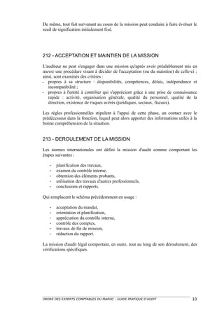 De même, tout fait survenant au cours de la mission peut conduire à faire évoluer le
seuil de signification initialement fixé.




212 - ACCEPTATION ET MAINTIEN DE LA MISSION

L'auditeur ne peut s'engager dans une mission qu'après avoir préalablement mis en
œuvre une procédure visant à décider de l'acceptation (ou du maintien) de celle-ci ;
ainsi, sont examinés des critères :
- propres à sa structure : disponibilités, compétences, délais, indépendance et
   incompatibilité ;
- propres à l'entité à contrôler qui s'apprécient grâce à une prise de connaissance
   rapide : activité, organisation générale, qualité du personnel, qualité de la
   direction, existence de risques avérés (juridiques, sociaux, fiscaux).

Les règles professionnelles stipulent à l'appui de cette phase, un contact avec le
prédécesseur dans la fonction, lequel peut alors apporter des informations utiles à la
bonne compréhension de la situation.


213 - DEROULEMENT DE LA MISSION

Les normes internationales ont défini la mission d'audit comme comportant les
étapes suivantes :

   -   planification des travaux,
   -   examen du contrôle interne,
   -   obtention des éléments probants,
   -   utilisation des travaux d'autres professionnels,
   -   conclusions et rapports.

Qui remplacent le schéma précédemment en usage :

   -   acceptation du mandat,
   -   orientation et planification,
   -   appréciation du contrôle interne,
   -   contrôle des comptes,
   -   travaux de fin de mission,
   -   rédaction du rapport.

La mission d'audit légal comportant, en outre, tout au long de son déroulement, des
vérifications spécifiques.




ORDRE DES EXPERTS COMPTABLES DU MAROC – GUIDE PRATIQUE D’AUDIT                     10
 