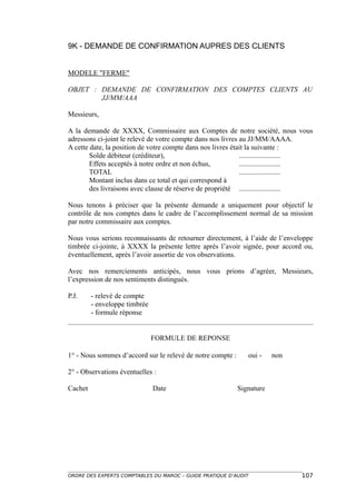 9K - DEMANDE DE CONFIRMATION AUPRES DES CLIENTS


MODELE "FERME"

OBJET : DEMANDE DE CONFIRMATION DES COMPTES CLIENTS AU
        JJ/MM/AAA

Messieurs,

A la demande de XXXX, Commissaire aux Comptes de notre société, nous vous
adressons ci-joint le relevé de votre compte dans nos livres au JJ/MM/AAAA.
A cette date, la position de votre compte dans nos livres était la suivante :
        Solde débiteur (créditeur),                          .......................
        Effets acceptés à notre ordre et non échus,          .......................
        TOTAL                                                .......................
        Montant inclus dans ce total et qui correspond à
        des livraisons avec clause de réserve de propriété .......................

Nous tenons à préciser que la présente demande a uniquement pour objectif le
contrôle de nos comptes dans le cadre de l’accomplissement normal de sa mission
par notre commissaire aux comptes.

Nous vous serions reconnaissants de retourner directement, à l’aide de l’enveloppe
timbrée ci-jointe, à XXXX la présente lettre après l’avoir signée, pour accord ou,
éventuellement, après l’avoir assortie de vos observations.

Avec nos remerciements anticipés, nous vous prions d’agréer, Messieurs,
l’expression de nos sentiments distingués.

P.J.     - relevé de compte
         - enveloppe timbrée
         - formule réponse


                               FORMULE DE REPONSE

1° - Nous sommes d’accord sur le relevé de notre compte :      oui -    non

2° - Observations éventuelles :

Cachet                         Date                         Signature




ORDRE DES EXPERTS COMPTABLES DU MAROC – GUIDE PRATIQUE D’AUDIT                  107
 