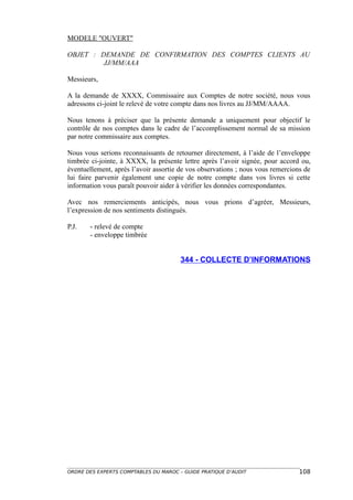 MODELE "OUVERT"

OBJET : DEMANDE DE CONFIRMATION DES COMPTES CLIENTS AU
         JJ/MM/AAA

Messieurs,

A la demande de XXXX, Commissaire aux Comptes de notre société, nous vous
adressons ci-joint le relevé de votre compte dans nos livres au JJ/MM/AAAA.

Nous tenons à préciser que la présente demande a uniquement pour objectif le
contrôle de nos comptes dans le cadre de l’accomplissement normal de sa mission
par notre commissaire aux comptes.

Nous vous serions reconnaissants de retourner directement, à l’aide de l’enveloppe
timbrée ci-jointe, à XXXX, la présente lettre après l’avoir signée, pour accord ou,
éventuellement, après l’avoir assortie de vos observations ; nous vous remercions de
lui faire parvenir également une copie de notre compte dans vos livres si cette
information vous paraît pouvoir aider à vérifier les données correspondantes.

Avec nos remerciements anticipés, nous vous prions d’agréer, Messieurs,
l’expression de nos sentiments distingués.

P.J.   - relevé de compte
       - enveloppe timbrée


                                       344 - COLLECTE D’INFORMATIONS




ORDRE DES EXPERTS COMPTABLES DU MAROC – GUIDE PRATIQUE D’AUDIT                  108
 